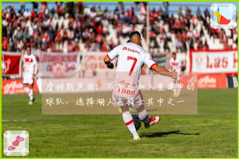 詹姆斯声明：不考虑加入重建中的球队，选择湖人或骑士其中之一