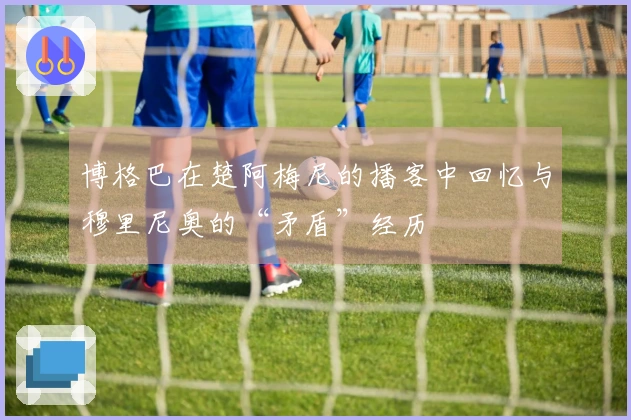博格巴在楚阿梅尼的播客中回忆与穆里尼奥的“矛盾”经历
