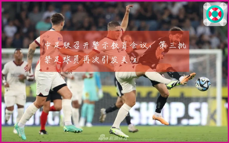 中足联召开警示教育会议，第三批禁足球员再次引发关注