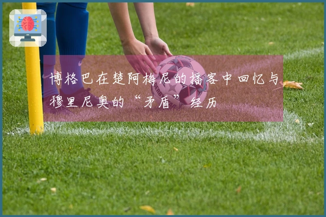 博格巴在楚阿梅尼的播客中回忆与穆里尼奥的“矛盾”经历