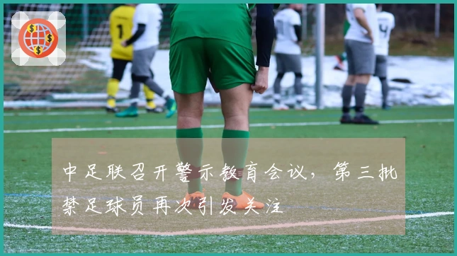 中足联召开警示教育会议，第三批禁足球员再次引发关注