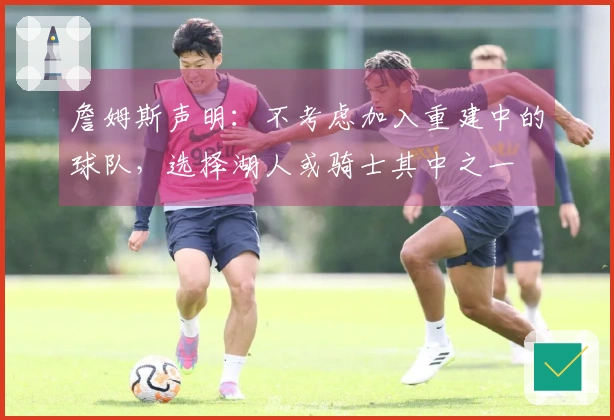 詹姆斯声明：不考虑加入重建中的球队，选择湖人或骑士其中之一